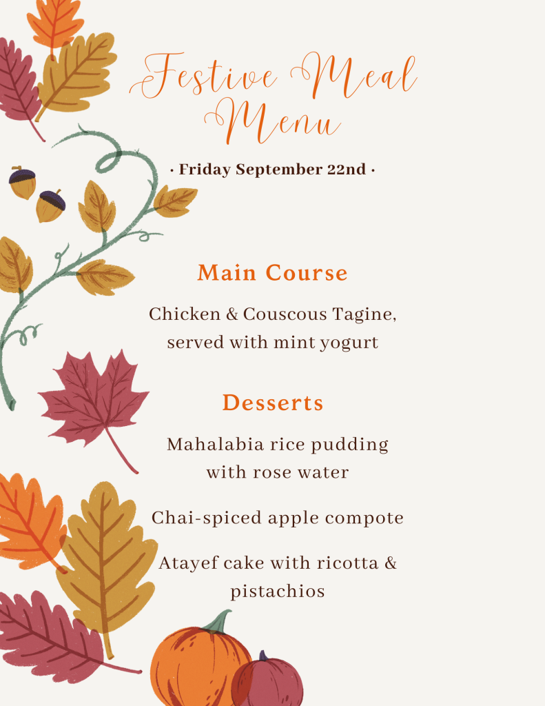 Festive meal menu for Friday September 22nd, 2023:

Main course:
Chicken & couscous tagine, served with mint yogurt

Desserts:
Mahalabia rice pudding with rose water
Chai-spiced apple compote
Atayef cake with ricotta & pistachios
